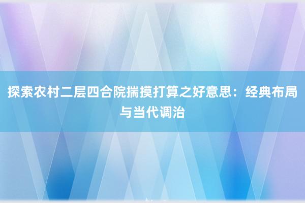 探索农村二层四合院揣摸打算之好意思：经典布局与当代调治